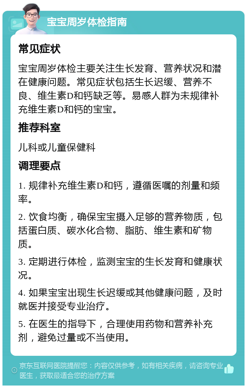 宝宝周岁体检指南 常见症状 宝宝周岁体检主要关注生长发育、营养状况和潜在健康问题。常见症状包括生长迟缓、营养不良、维生素D和钙缺乏等。易感人群为未规律补充维生素D和钙的宝宝。 推荐科室 儿科或儿童保健科 调理要点 1. 规律补充维生素D和钙，遵循医嘱的剂量和频率。 2. 饮食均衡，确保宝宝摄入足够的营养物质，包括蛋白质、碳水化合物、脂肪、维生素和矿物质。 3. 定期进行体检，监测宝宝的生长发育和健康状况。 4. 如果宝宝出现生长迟缓或其他健康问题，及时就医并接受专业治疗。 5. 在医生的指导下，合理使用药物和营养补充剂，避免过量或不当使用。