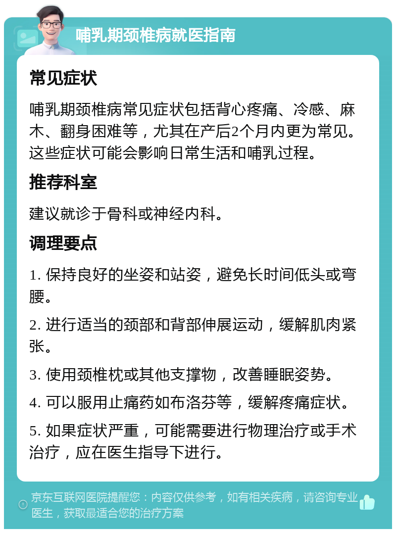 哺乳期颈椎病就医指南 常见症状 哺乳期颈椎病常见症状包括背心疼痛、冷感、麻木、翻身困难等，尤其在产后2个月内更为常见。这些症状可能会影响日常生活和哺乳过程。 推荐科室 建议就诊于骨科或神经内科。 调理要点 1. 保持良好的坐姿和站姿，避免长时间低头或弯腰。 2. 进行适当的颈部和背部伸展运动，缓解肌肉紧张。 3. 使用颈椎枕或其他支撑物，改善睡眠姿势。 4. 可以服用止痛药如布洛芬等，缓解疼痛症状。 5. 如果症状严重，可能需要进行物理治疗或手术治疗，应在医生指导下进行。