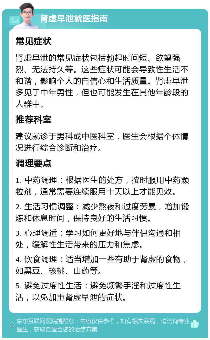 肾虚早泄就医指南 常见症状 肾虚早泄的常见症状包括勃起时间短、欲望强烈、无法持久等。这些症状可能会导致性生活不和谐，影响个人的自信心和生活质量。肾虚早泄多见于中年男性，但也可能发生在其他年龄段的人群中。 推荐科室 建议就诊于男科或中医科室，医生会根据个体情况进行综合诊断和治疗。 调理要点 1. 中药调理：根据医生的处方，按时服用中药颗粒剂，通常需要连续服用十天以上才能见效。 2. 生活习惯调整：减少熬夜和过度劳累，增加锻炼和休息时间，保持良好的生活习惯。 3. 心理调适：学习如何更好地与伴侣沟通和相处，缓解性生活带来的压力和焦虑。 4. 饮食调理：适当增加一些有助于肾虚的食物，如黑豆、核桃、山药等。 5. 避免过度性生活：避免频繁手淫和过度性生活，以免加重肾虚早泄的症状。