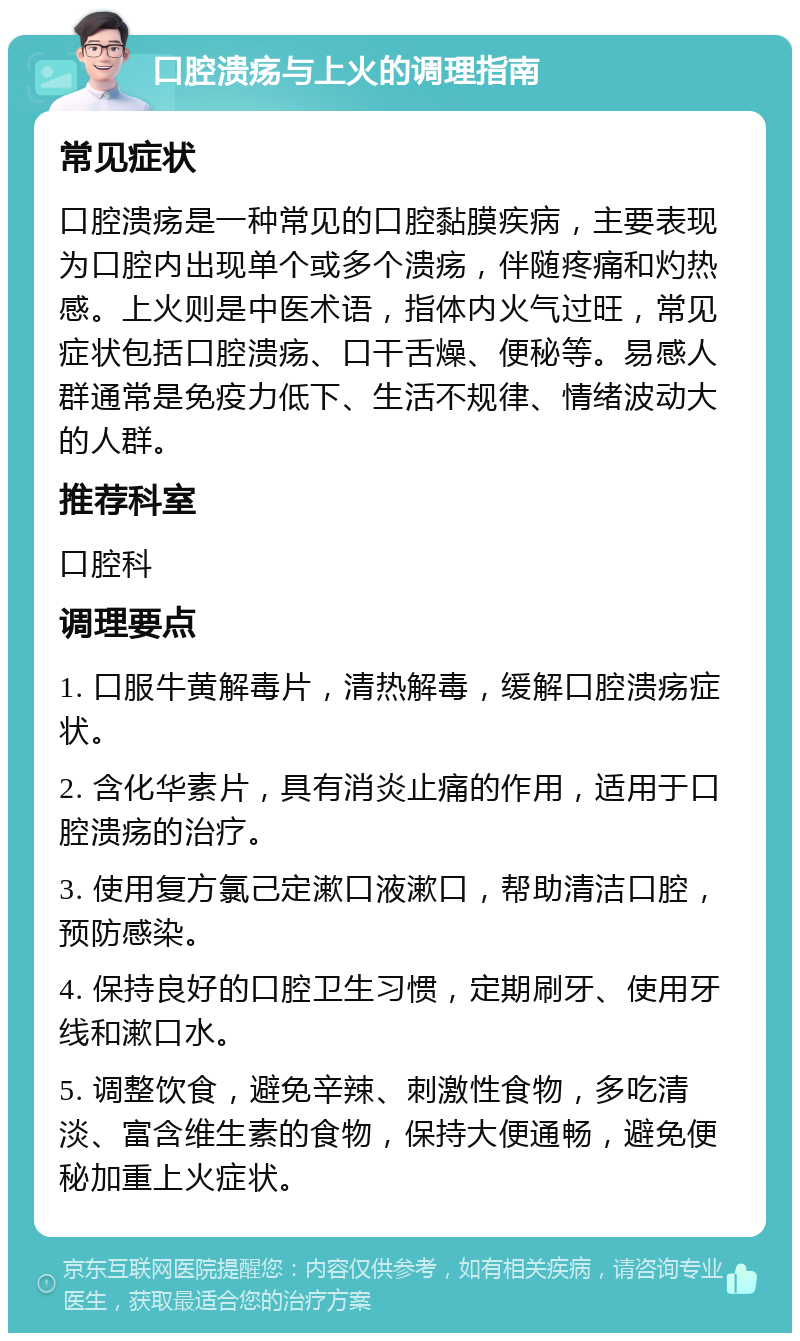 口腔溃疡与上火的调理指南 常见症状 口腔溃疡是一种常见的口腔黏膜疾病，主要表现为口腔内出现单个或多个溃疡，伴随疼痛和灼热感。上火则是中医术语，指体内火气过旺，常见症状包括口腔溃疡、口干舌燥、便秘等。易感人群通常是免疫力低下、生活不规律、情绪波动大的人群。 推荐科室 口腔科 调理要点 1. 口服牛黄解毒片，清热解毒，缓解口腔溃疡症状。 2. 含化华素片，具有消炎止痛的作用，适用于口腔溃疡的治疗。 3. 使用复方氯己定漱口液漱口，帮助清洁口腔，预防感染。 4. 保持良好的口腔卫生习惯，定期刷牙、使用牙线和漱口水。 5. 调整饮食，避免辛辣、刺激性食物，多吃清淡、富含维生素的食物，保持大便通畅，避免便秘加重上火症状。