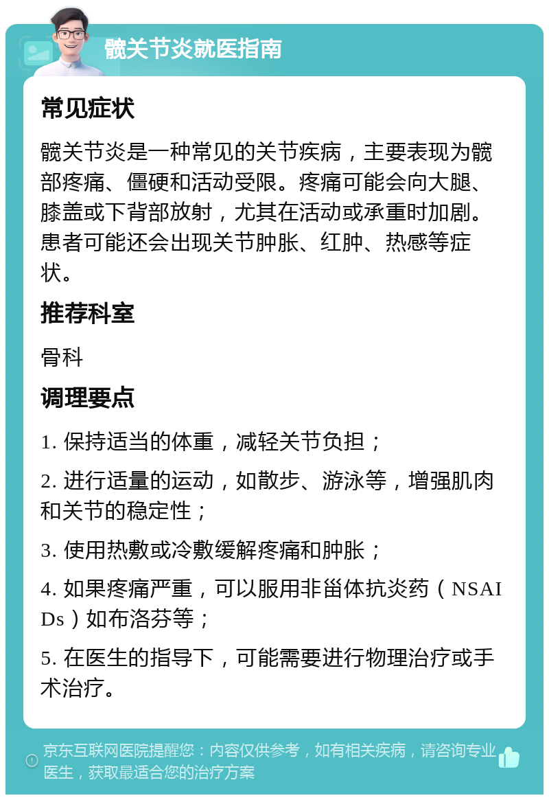 髋关节炎就医指南 常见症状 髋关节炎是一种常见的关节疾病，主要表现为髋部疼痛、僵硬和活动受限。疼痛可能会向大腿、膝盖或下背部放射，尤其在活动或承重时加剧。患者可能还会出现关节肿胀、红肿、热感等症状。 推荐科室 骨科 调理要点 1. 保持适当的体重，减轻关节负担； 2. 进行适量的运动，如散步、游泳等，增强肌肉和关节的稳定性； 3. 使用热敷或冷敷缓解疼痛和肿胀； 4. 如果疼痛严重，可以服用非甾体抗炎药（NSAIDs）如布洛芬等； 5. 在医生的指导下，可能需要进行物理治疗或手术治疗。