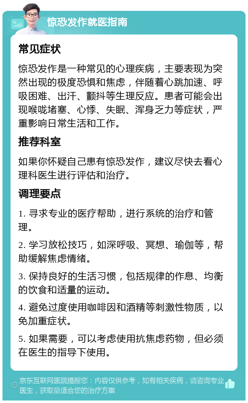 惊恐发作就医指南 常见症状 惊恐发作是一种常见的心理疾病，主要表现为突然出现的极度恐惧和焦虑，伴随着心跳加速、呼吸困难、出汗、颤抖等生理反应。患者可能会出现喉咙堵塞、心悸、失眠、浑身乏力等症状，严重影响日常生活和工作。 推荐科室 如果你怀疑自己患有惊恐发作，建议尽快去看心理科医生进行评估和治疗。 调理要点 1. 寻求专业的医疗帮助，进行系统的治疗和管理。 2. 学习放松技巧，如深呼吸、冥想、瑜伽等，帮助缓解焦虑情绪。 3. 保持良好的生活习惯，包括规律的作息、均衡的饮食和适量的运动。 4. 避免过度使用咖啡因和酒精等刺激性物质，以免加重症状。 5. 如果需要，可以考虑使用抗焦虑药物，但必须在医生的指导下使用。