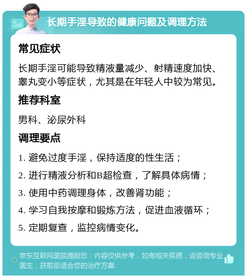 长期手淫导致的健康问题及调理方法 常见症状 长期手淫可能导致精液量减少、射精速度加快、睾丸变小等症状，尤其是在年轻人中较为常见。 推荐科室 男科、泌尿外科 调理要点 1. 避免过度手淫，保持适度的性生活； 2. 进行精液分析和B超检查，了解具体病情； 3. 使用中药调理身体，改善肾功能； 4. 学习自我按摩和锻炼方法，促进血液循环； 5. 定期复查，监控病情变化。