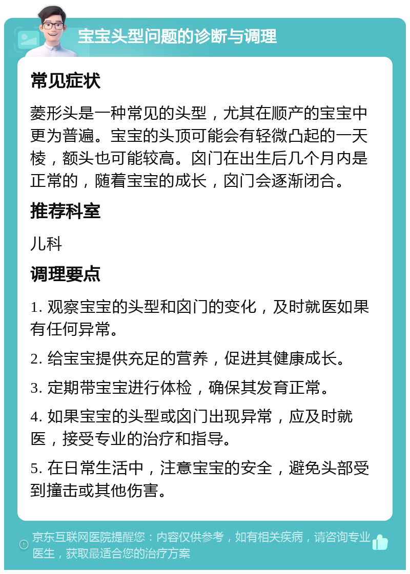 宝宝头型问题的诊断与调理 常见症状 菱形头是一种常见的头型，尤其在顺产的宝宝中更为普遍。宝宝的头顶可能会有轻微凸起的一天棱，额头也可能较高。囟门在出生后几个月内是正常的，随着宝宝的成长，囟门会逐渐闭合。 推荐科室 儿科 调理要点 1. 观察宝宝的头型和囟门的变化，及时就医如果有任何异常。 2. 给宝宝提供充足的营养，促进其健康成长。 3. 定期带宝宝进行体检，确保其发育正常。 4. 如果宝宝的头型或囟门出现异常，应及时就医，接受专业的治疗和指导。 5. 在日常生活中，注意宝宝的安全，避免头部受到撞击或其他伤害。