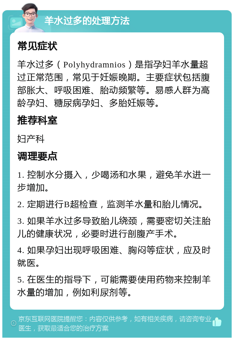 羊水过多的处理方法 常见症状 羊水过多（Polyhydramnios）是指孕妇羊水量超过正常范围，常见于妊娠晚期。主要症状包括腹部胀大、呼吸困难、胎动频繁等。易感人群为高龄孕妇、糖尿病孕妇、多胎妊娠等。 推荐科室 妇产科 调理要点 1. 控制水分摄入，少喝汤和水果，避免羊水进一步增加。 2. 定期进行B超检查，监测羊水量和胎儿情况。 3. 如果羊水过多导致胎儿绕颈，需要密切关注胎儿的健康状况，必要时进行剖腹产手术。 4. 如果孕妇出现呼吸困难、胸闷等症状，应及时就医。 5. 在医生的指导下，可能需要使用药物来控制羊水量的增加，例如利尿剂等。