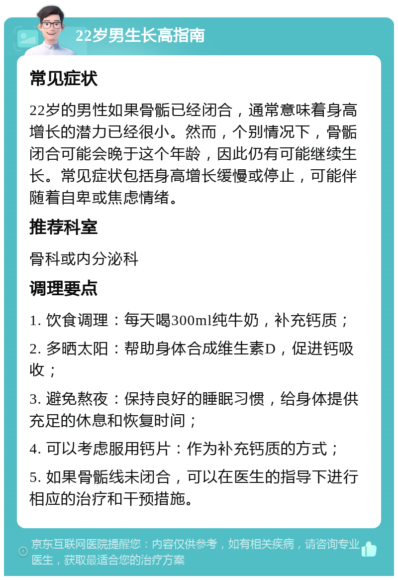 22岁男生长高指南 常见症状 22岁的男性如果骨骺已经闭合，通常意味着身高增长的潜力已经很小。然而，个别情况下，骨骺闭合可能会晚于这个年龄，因此仍有可能继续生长。常见症状包括身高增长缓慢或停止，可能伴随着自卑或焦虑情绪。 推荐科室 骨科或内分泌科 调理要点 1. 饮食调理：每天喝300ml纯牛奶，补充钙质； 2. 多晒太阳：帮助身体合成维生素D，促进钙吸收； 3. 避免熬夜：保持良好的睡眠习惯，给身体提供充足的休息和恢复时间； 4. 可以考虑服用钙片：作为补充钙质的方式； 5. 如果骨骺线未闭合，可以在医生的指导下进行相应的治疗和干预措施。