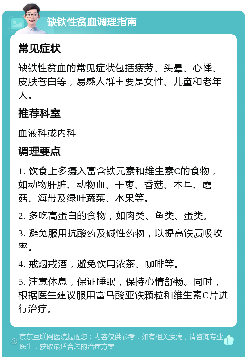 缺铁性贫血调理指南 常见症状 缺铁性贫血的常见症状包括疲劳、头晕、心悸、皮肤苍白等，易感人群主要是女性、儿童和老年人。 推荐科室 血液科或内科 调理要点 1. 饮食上多摄入富含铁元素和维生素C的食物，如动物肝脏、动物血、干枣、香菇、木耳、蘑菇、海带及绿叶蔬菜、水果等。 2. 多吃高蛋白的食物，如肉类、鱼类、蛋类。 3. 避免服用抗酸药及碱性药物，以提高铁质吸收率。 4. 戒烟戒酒，避免饮用浓茶、咖啡等。 5. 注意休息，保证睡眠，保持心情舒畅。同时，根据医生建议服用富马酸亚铁颗粒和维生素C片进行治疗。