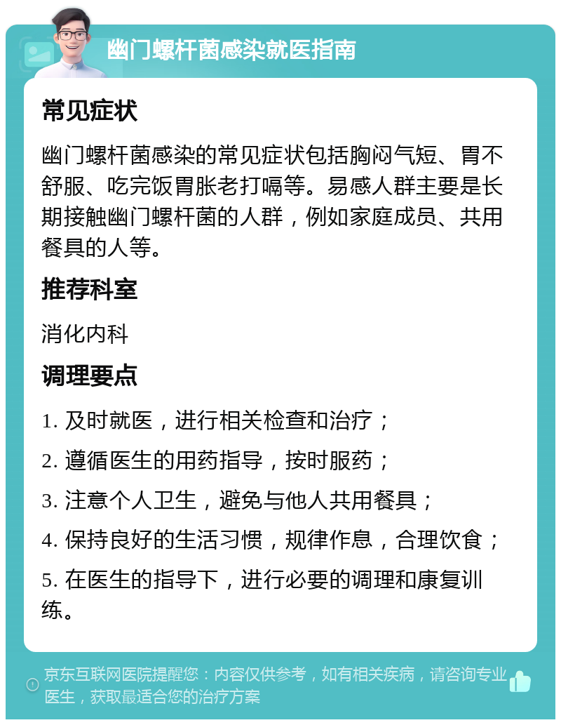 幽门螺杆菌感染就医指南 常见症状 幽门螺杆菌感染的常见症状包括胸闷气短、胃不舒服、吃完饭胃胀老打嗝等。易感人群主要是长期接触幽门螺杆菌的人群，例如家庭成员、共用餐具的人等。 推荐科室 消化内科 调理要点 1. 及时就医，进行相关检查和治疗； 2. 遵循医生的用药指导，按时服药； 3. 注意个人卫生，避免与他人共用餐具； 4. 保持良好的生活习惯，规律作息，合理饮食； 5. 在医生的指导下，进行必要的调理和康复训练。