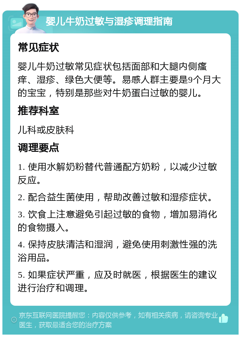 婴儿牛奶过敏与湿疹调理指南 常见症状 婴儿牛奶过敏常见症状包括面部和大腿内侧瘙痒、湿疹、绿色大便等。易感人群主要是9个月大的宝宝，特别是那些对牛奶蛋白过敏的婴儿。 推荐科室 儿科或皮肤科 调理要点 1. 使用水解奶粉替代普通配方奶粉，以减少过敏反应。 2. 配合益生菌使用，帮助改善过敏和湿疹症状。 3. 饮食上注意避免引起过敏的食物，增加易消化的食物摄入。 4. 保持皮肤清洁和湿润，避免使用刺激性强的洗浴用品。 5. 如果症状严重，应及时就医，根据医生的建议进行治疗和调理。