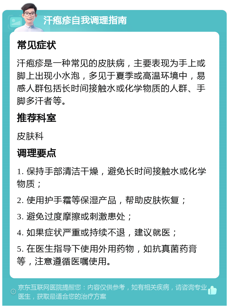 汗疱疹自我调理指南 常见症状 汗疱疹是一种常见的皮肤病，主要表现为手上或脚上出现小水泡，多见于夏季或高温环境中，易感人群包括长时间接触水或化学物质的人群、手脚多汗者等。 推荐科室 皮肤科 调理要点 1. 保持手部清洁干燥，避免长时间接触水或化学物质； 2. 使用护手霜等保湿产品，帮助皮肤恢复； 3. 避免过度摩擦或刺激患处； 4. 如果症状严重或持续不退，建议就医； 5. 在医生指导下使用外用药物，如抗真菌药膏等，注意遵循医嘱使用。