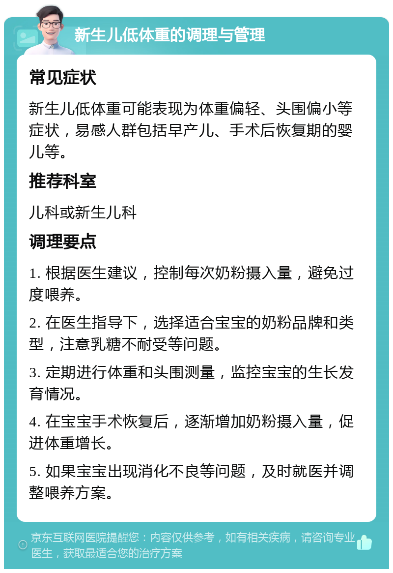 新生儿低体重的调理与管理 常见症状 新生儿低体重可能表现为体重偏轻、头围偏小等症状，易感人群包括早产儿、手术后恢复期的婴儿等。 推荐科室 儿科或新生儿科 调理要点 1. 根据医生建议，控制每次奶粉摄入量，避免过度喂养。 2. 在医生指导下，选择适合宝宝的奶粉品牌和类型，注意乳糖不耐受等问题。 3. 定期进行体重和头围测量，监控宝宝的生长发育情况。 4. 在宝宝手术恢复后，逐渐增加奶粉摄入量，促进体重增长。 5. 如果宝宝出现消化不良等问题，及时就医并调整喂养方案。