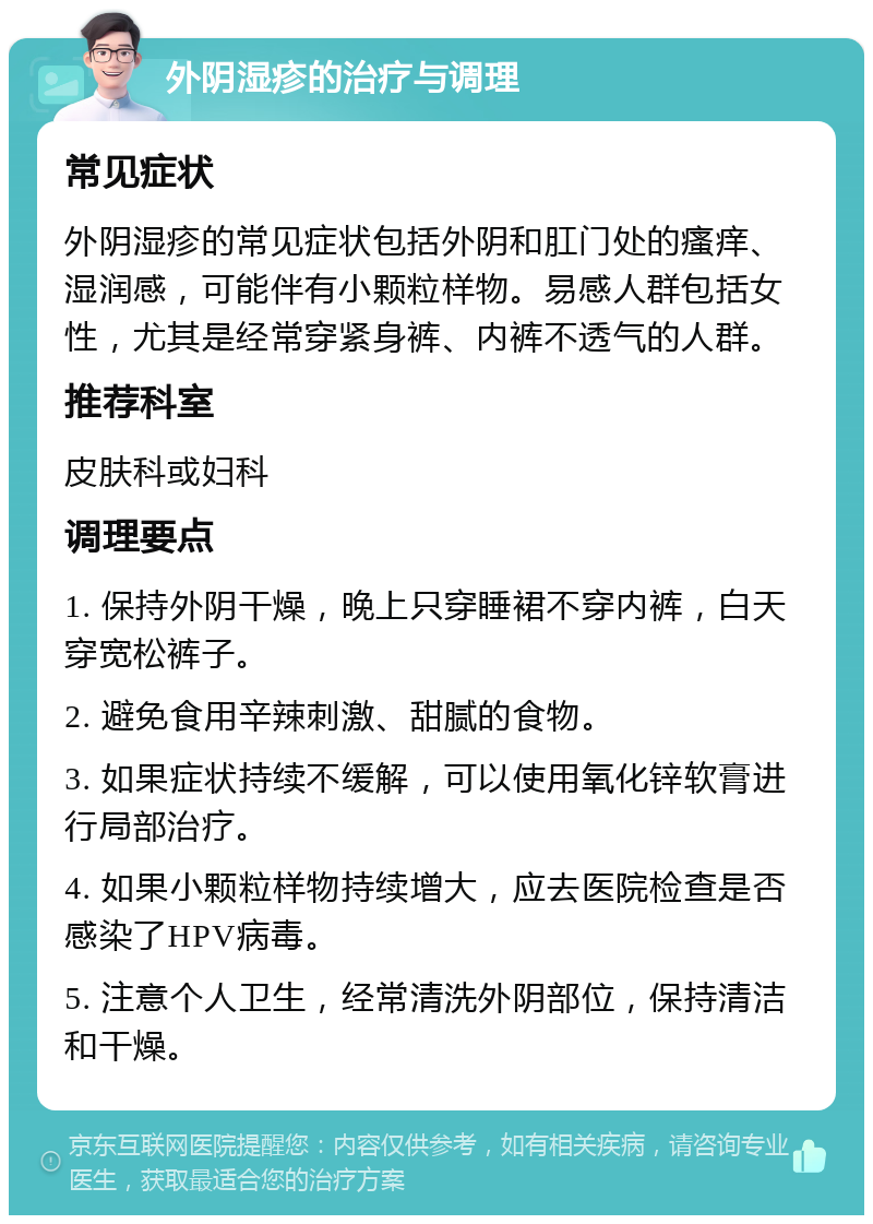 外阴湿疹的治疗与调理 常见症状 外阴湿疹的常见症状包括外阴和肛门处的瘙痒、湿润感，可能伴有小颗粒样物。易感人群包括女性，尤其是经常穿紧身裤、内裤不透气的人群。 推荐科室 皮肤科或妇科 调理要点 1. 保持外阴干燥，晚上只穿睡裙不穿内裤，白天穿宽松裤子。 2. 避免食用辛辣刺激、甜腻的食物。 3. 如果症状持续不缓解，可以使用氧化锌软膏进行局部治疗。 4. 如果小颗粒样物持续增大，应去医院检查是否感染了HPV病毒。 5. 注意个人卫生，经常清洗外阴部位，保持清洁和干燥。