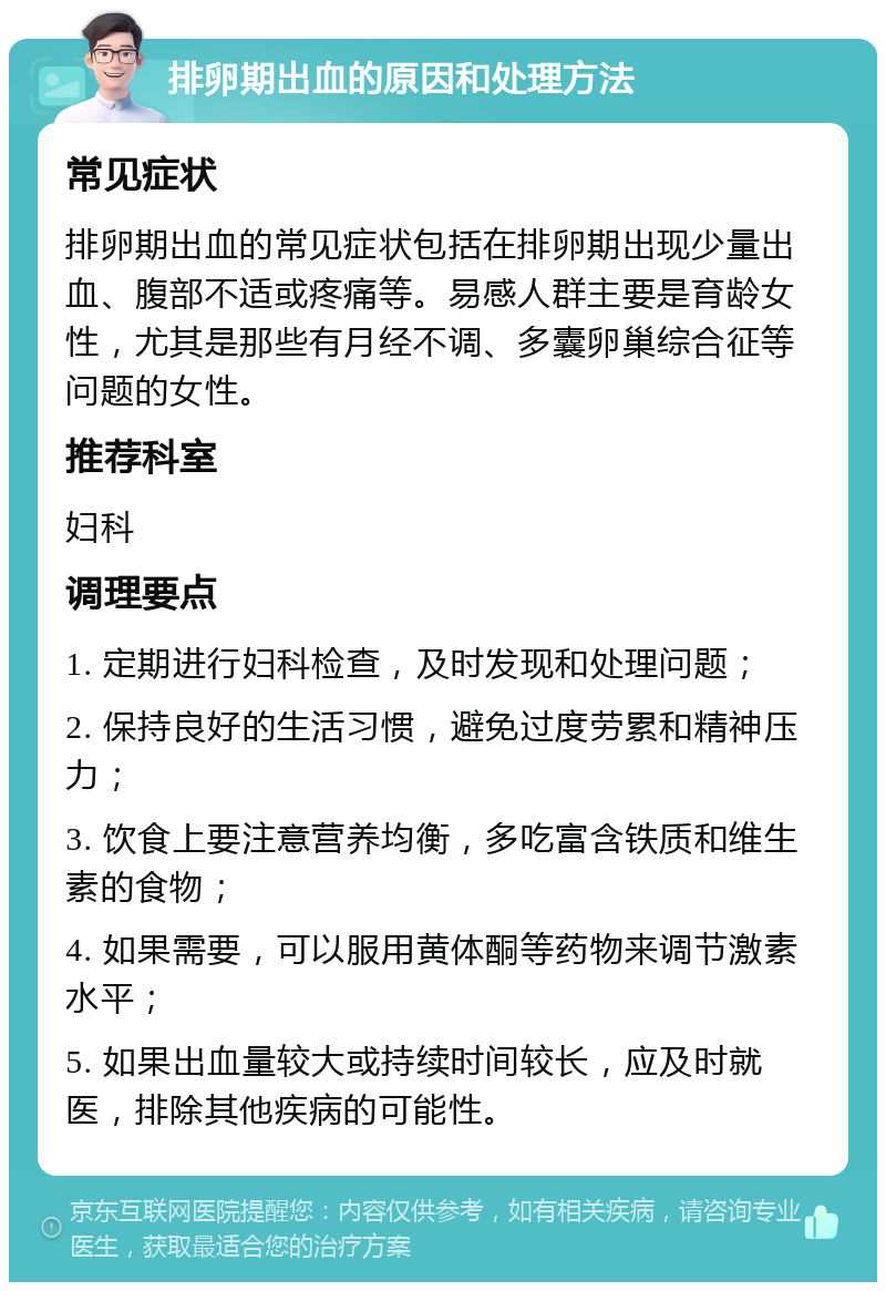 排卵期出血的原因和处理方法 常见症状 排卵期出血的常见症状包括在排卵期出现少量出血、腹部不适或疼痛等。易感人群主要是育龄女性，尤其是那些有月经不调、多囊卵巢综合征等问题的女性。 推荐科室 妇科 调理要点 1. 定期进行妇科检查，及时发现和处理问题； 2. 保持良好的生活习惯，避免过度劳累和精神压力； 3. 饮食上要注意营养均衡，多吃富含铁质和维生素的食物； 4. 如果需要，可以服用黄体酮等药物来调节激素水平； 5. 如果出血量较大或持续时间较长，应及时就医，排除其他疾病的可能性。