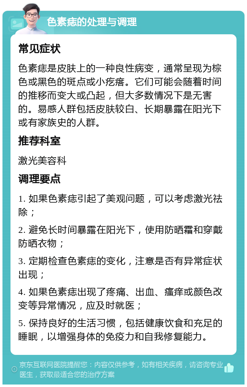 色素痣的处理与调理 常见症状 色素痣是皮肤上的一种良性病变，通常呈现为棕色或黑色的斑点或小疙瘩。它们可能会随着时间的推移而变大或凸起，但大多数情况下是无害的。易感人群包括皮肤较白、长期暴露在阳光下或有家族史的人群。 推荐科室 激光美容科 调理要点 1. 如果色素痣引起了美观问题，可以考虑激光祛除； 2. 避免长时间暴露在阳光下，使用防晒霜和穿戴防晒衣物； 3. 定期检查色素痣的变化，注意是否有异常症状出现； 4. 如果色素痣出现了疼痛、出血、瘙痒或颜色改变等异常情况，应及时就医； 5. 保持良好的生活习惯，包括健康饮食和充足的睡眠，以增强身体的免疫力和自我修复能力。