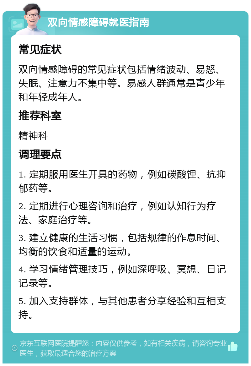 双向情感障碍就医指南 常见症状 双向情感障碍的常见症状包括情绪波动、易怒、失眠、注意力不集中等。易感人群通常是青少年和年轻成年人。 推荐科室 精神科 调理要点 1. 定期服用医生开具的药物，例如碳酸锂、抗抑郁药等。 2. 定期进行心理咨询和治疗，例如认知行为疗法、家庭治疗等。 3. 建立健康的生活习惯，包括规律的作息时间、均衡的饮食和适量的运动。 4. 学习情绪管理技巧，例如深呼吸、冥想、日记记录等。 5. 加入支持群体，与其他患者分享经验和互相支持。