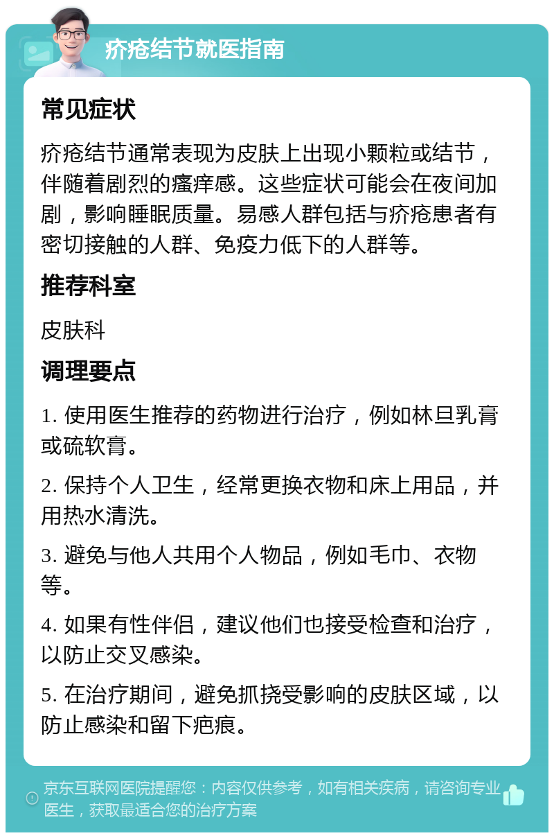 疥疮结节就医指南 常见症状 疥疮结节通常表现为皮肤上出现小颗粒或结节，伴随着剧烈的瘙痒感。这些症状可能会在夜间加剧，影响睡眠质量。易感人群包括与疥疮患者有密切接触的人群、免疫力低下的人群等。 推荐科室 皮肤科 调理要点 1. 使用医生推荐的药物进行治疗，例如林旦乳膏或硫软膏。 2. 保持个人卫生，经常更换衣物和床上用品，并用热水清洗。 3. 避免与他人共用个人物品，例如毛巾、衣物等。 4. 如果有性伴侣，建议他们也接受检查和治疗，以防止交叉感染。 5. 在治疗期间，避免抓挠受影响的皮肤区域，以防止感染和留下疤痕。