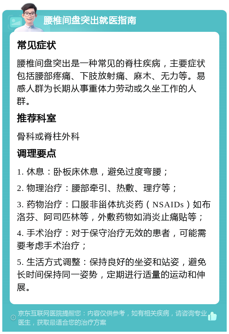 腰椎间盘突出就医指南 常见症状 腰椎间盘突出是一种常见的脊柱疾病，主要症状包括腰部疼痛、下肢放射痛、麻木、无力等。易感人群为长期从事重体力劳动或久坐工作的人群。 推荐科室 骨科或脊柱外科 调理要点 1. 休息：卧板床休息，避免过度弯腰； 2. 物理治疗：腰部牵引、热敷、理疗等； 3. 药物治疗：口服非甾体抗炎药（NSAIDs）如布洛芬、阿司匹林等，外敷药物如消炎止痛贴等； 4. 手术治疗：对于保守治疗无效的患者，可能需要考虑手术治疗； 5. 生活方式调整：保持良好的坐姿和站姿，避免长时间保持同一姿势，定期进行适量的运动和伸展。