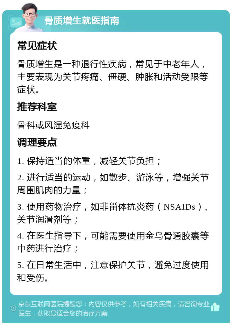 骨质增生就医指南 常见症状 骨质增生是一种退行性疾病，常见于中老年人，主要表现为关节疼痛、僵硬、肿胀和活动受限等症状。 推荐科室 骨科或风湿免疫科 调理要点 1. 保持适当的体重，减轻关节负担； 2. 进行适当的运动，如散步、游泳等，增强关节周围肌肉的力量； 3. 使用药物治疗，如非甾体抗炎药（NSAIDs）、关节润滑剂等； 4. 在医生指导下，可能需要使用金乌骨通胶囊等中药进行治疗； 5. 在日常生活中，注意保护关节，避免过度使用和受伤。