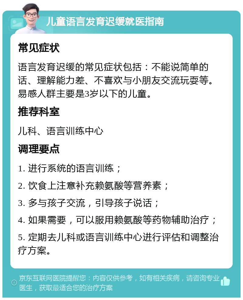 儿童语言发育迟缓就医指南 常见症状 语言发育迟缓的常见症状包括：不能说简单的话、理解能力差、不喜欢与小朋友交流玩耍等。易感人群主要是3岁以下的儿童。 推荐科室 儿科、语言训练中心 调理要点 1. 进行系统的语言训练； 2. 饮食上注意补充赖氨酸等营养素； 3. 多与孩子交流，引导孩子说话； 4. 如果需要，可以服用赖氨酸等药物辅助治疗； 5. 定期去儿科或语言训练中心进行评估和调整治疗方案。