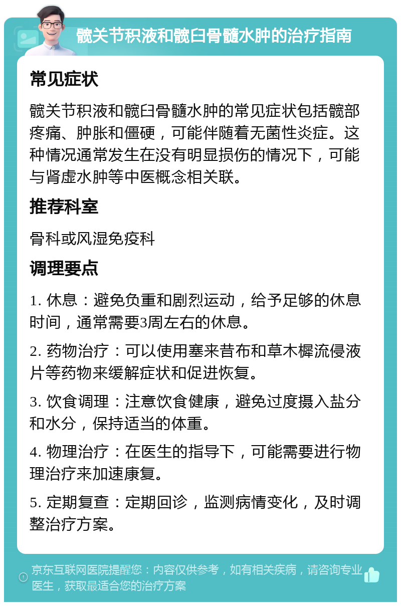 髋关节积液和髋臼骨髓水肿的治疗指南 常见症状 髋关节积液和髋臼骨髓水肿的常见症状包括髋部疼痛、肿胀和僵硬，可能伴随着无菌性炎症。这种情况通常发生在没有明显损伤的情况下，可能与肾虚水肿等中医概念相关联。 推荐科室 骨科或风湿免疫科 调理要点 1. 休息：避免负重和剧烈运动，给予足够的休息时间，通常需要3周左右的休息。 2. 药物治疗：可以使用塞来昔布和草木樨流侵液片等药物来缓解症状和促进恢复。 3. 饮食调理：注意饮食健康，避免过度摄入盐分和水分，保持适当的体重。 4. 物理治疗：在医生的指导下，可能需要进行物理治疗来加速康复。 5. 定期复查：定期回诊，监测病情变化，及时调整治疗方案。