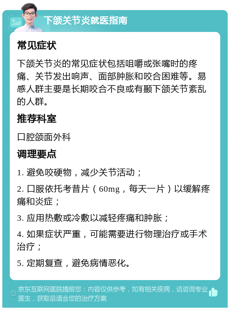 下颌关节炎就医指南 常见症状 下颌关节炎的常见症状包括咀嚼或张嘴时的疼痛、关节发出响声、面部肿胀和咬合困难等。易感人群主要是长期咬合不良或有颞下颌关节紊乱的人群。 推荐科室 口腔颌面外科 调理要点 1. 避免咬硬物，减少关节活动； 2. 口服依托考昔片（60mg，每天一片）以缓解疼痛和炎症； 3. 应用热敷或冷敷以减轻疼痛和肿胀； 4. 如果症状严重，可能需要进行物理治疗或手术治疗； 5. 定期复查，避免病情恶化。