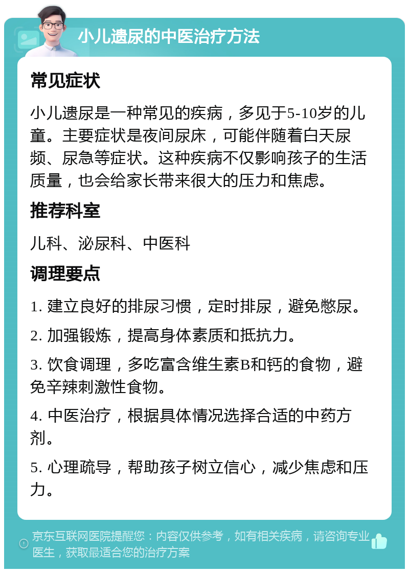 小儿遗尿的中医治疗方法 常见症状 小儿遗尿是一种常见的疾病，多见于5-10岁的儿童。主要症状是夜间尿床，可能伴随着白天尿频、尿急等症状。这种疾病不仅影响孩子的生活质量，也会给家长带来很大的压力和焦虑。 推荐科室 儿科、泌尿科、中医科 调理要点 1. 建立良好的排尿习惯，定时排尿，避免憋尿。 2. 加强锻炼，提高身体素质和抵抗力。 3. 饮食调理，多吃富含维生素B和钙的食物，避免辛辣刺激性食物。 4. 中医治疗，根据具体情况选择合适的中药方剂。 5. 心理疏导，帮助孩子树立信心，减少焦虑和压力。