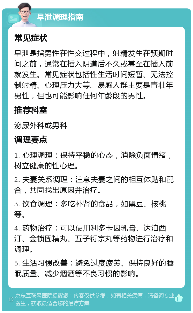 早泄调理指南 常见症状 早泄是指男性在性交过程中，射精发生在预期时间之前，通常在插入阴道后不久或甚至在插入前就发生。常见症状包括性生活时间短暂、无法控制射精、心理压力大等。易感人群主要是青壮年男性，但也可能影响任何年龄段的男性。 推荐科室 泌尿外科或男科 调理要点 1. 心理调理：保持平稳的心态，消除负面情绪，树立健康的性心理。 2. 夫妻关系调理：注意夫妻之间的相互体贴和配合，共同找出原因并治疗。 3. 饮食调理：多吃补肾的食品，如黑豆、核桃等。 4. 药物治疗：可以使用利多卡因乳膏、达泊西汀、金锁固精丸、五子衍宗丸等药物进行治疗和调理。 5. 生活习惯改善：避免过度疲劳、保持良好的睡眠质量、减少烟酒等不良习惯的影响。