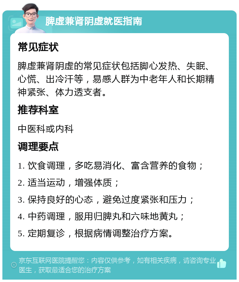 脾虚兼肾阴虚就医指南 常见症状 脾虚兼肾阴虚的常见症状包括脚心发热、失眠、心慌、出冷汗等，易感人群为中老年人和长期精神紧张、体力透支者。 推荐科室 中医科或内科 调理要点 1. 饮食调理，多吃易消化、富含营养的食物； 2. 适当运动，增强体质； 3. 保持良好的心态，避免过度紧张和压力； 4. 中药调理，服用归脾丸和六味地黄丸； 5. 定期复诊，根据病情调整治疗方案。