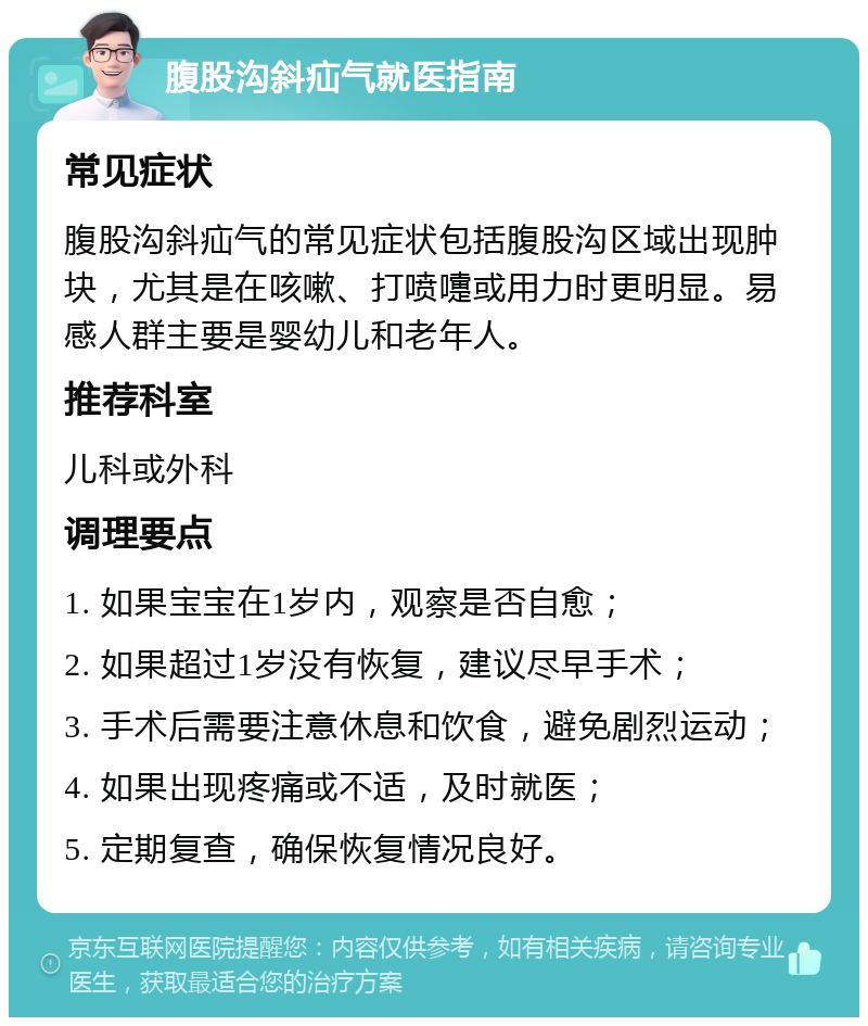 腹股沟斜疝气就医指南 常见症状 腹股沟斜疝气的常见症状包括腹股沟区域出现肿块，尤其是在咳嗽、打喷嚏或用力时更明显。易感人群主要是婴幼儿和老年人。 推荐科室 儿科或外科 调理要点 1. 如果宝宝在1岁内，观察是否自愈； 2. 如果超过1岁没有恢复，建议尽早手术； 3. 手术后需要注意休息和饮食，避免剧烈运动； 4. 如果出现疼痛或不适，及时就医； 5. 定期复查，确保恢复情况良好。