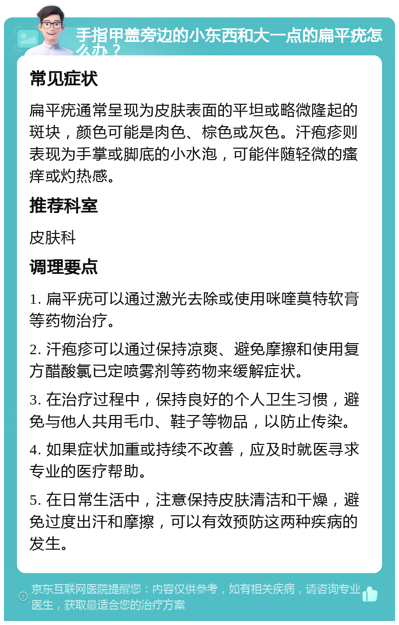 手指甲盖旁边的小东西和大一点的扁平疣怎么办？ 常见症状 扁平疣通常呈现为皮肤表面的平坦或略微隆起的斑块，颜色可能是肉色、棕色或灰色。汗疱疹则表现为手掌或脚底的小水泡，可能伴随轻微的瘙痒或灼热感。 推荐科室 皮肤科 调理要点 1. 扁平疣可以通过激光去除或使用咪喹莫特软膏等药物治疗。 2. 汗疱疹可以通过保持凉爽、避免摩擦和使用复方醋酸氯已定喷雾剂等药物来缓解症状。 3. 在治疗过程中，保持良好的个人卫生习惯，避免与他人共用毛巾、鞋子等物品，以防止传染。 4. 如果症状加重或持续不改善，应及时就医寻求专业的医疗帮助。 5. 在日常生活中，注意保持皮肤清洁和干燥，避免过度出汗和摩擦，可以有效预防这两种疾病的发生。