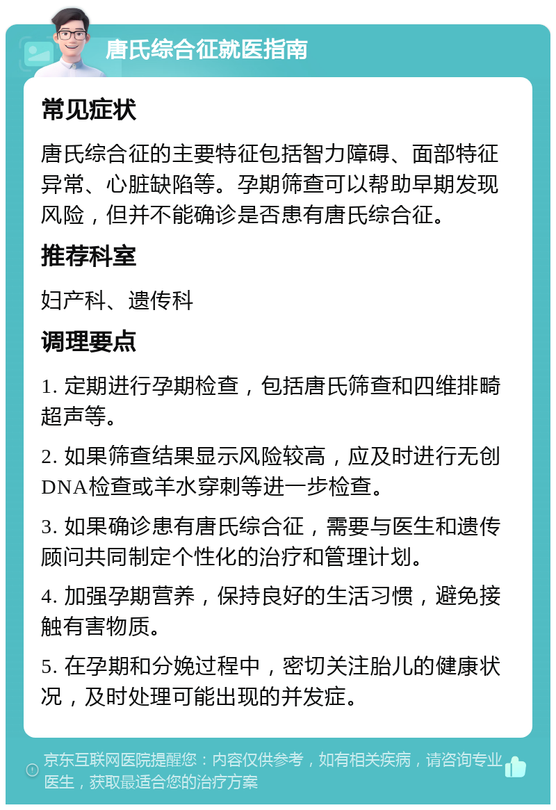 唐氏综合征就医指南 常见症状 唐氏综合征的主要特征包括智力障碍、面部特征异常、心脏缺陷等。孕期筛查可以帮助早期发现风险，但并不能确诊是否患有唐氏综合征。 推荐科室 妇产科、遗传科 调理要点 1. 定期进行孕期检查，包括唐氏筛查和四维排畸超声等。 2. 如果筛查结果显示风险较高，应及时进行无创DNA检查或羊水穿刺等进一步检查。 3. 如果确诊患有唐氏综合征，需要与医生和遗传顾问共同制定个性化的治疗和管理计划。 4. 加强孕期营养，保持良好的生活习惯，避免接触有害物质。 5. 在孕期和分娩过程中，密切关注胎儿的健康状况，及时处理可能出现的并发症。