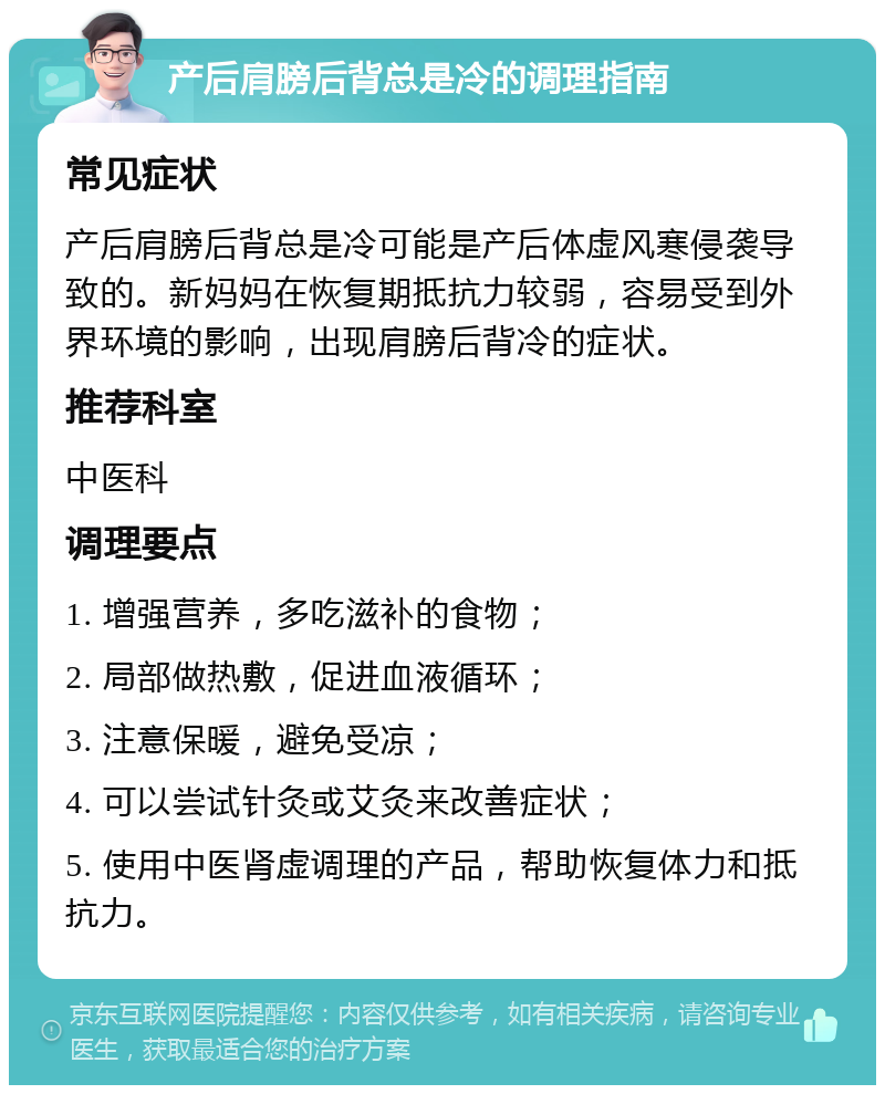 产后肩膀后背总是冷的调理指南 常见症状 产后肩膀后背总是冷可能是产后体虚风寒侵袭导致的。新妈妈在恢复期抵抗力较弱，容易受到外界环境的影响，出现肩膀后背冷的症状。 推荐科室 中医科 调理要点 1. 增强营养，多吃滋补的食物； 2. 局部做热敷，促进血液循环； 3. 注意保暖，避免受凉； 4. 可以尝试针灸或艾灸来改善症状； 5. 使用中医肾虚调理的产品，帮助恢复体力和抵抗力。