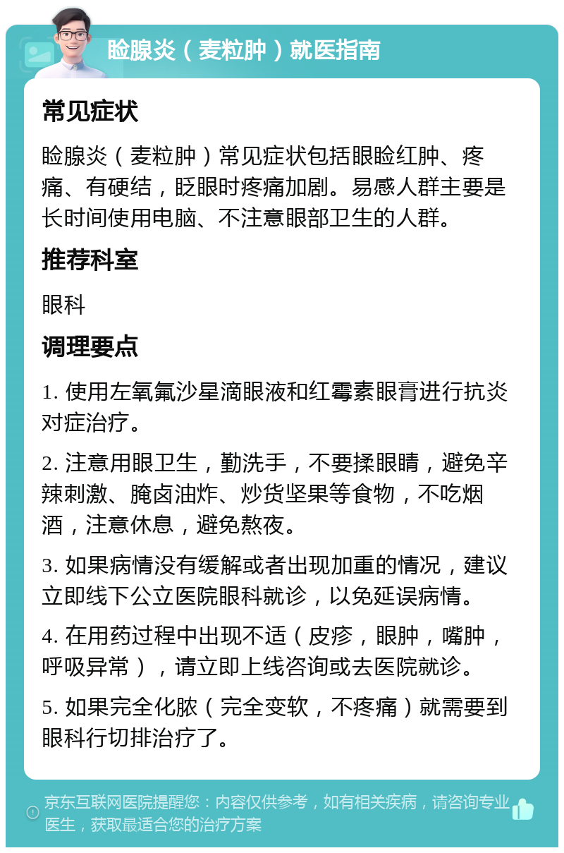 睑腺炎（麦粒肿）就医指南 常见症状 睑腺炎（麦粒肿）常见症状包括眼睑红肿、疼痛、有硬结，眨眼时疼痛加剧。易感人群主要是长时间使用电脑、不注意眼部卫生的人群。 推荐科室 眼科 调理要点 1. 使用左氧氟沙星滴眼液和红霉素眼膏进行抗炎对症治疗。 2. 注意用眼卫生，勤洗手，不要揉眼睛，避免辛辣刺激、腌卤油炸、炒货坚果等食物，不吃烟酒，注意休息，避免熬夜。 3. 如果病情没有缓解或者出现加重的情况，建议立即线下公立医院眼科就诊，以免延误病情。 4. 在用药过程中出现不适（皮疹，眼肿，嘴肿，呼吸异常），请立即上线咨询或去医院就诊。 5. 如果完全化脓（完全变软，不疼痛）就需要到眼科行切排治疗了。