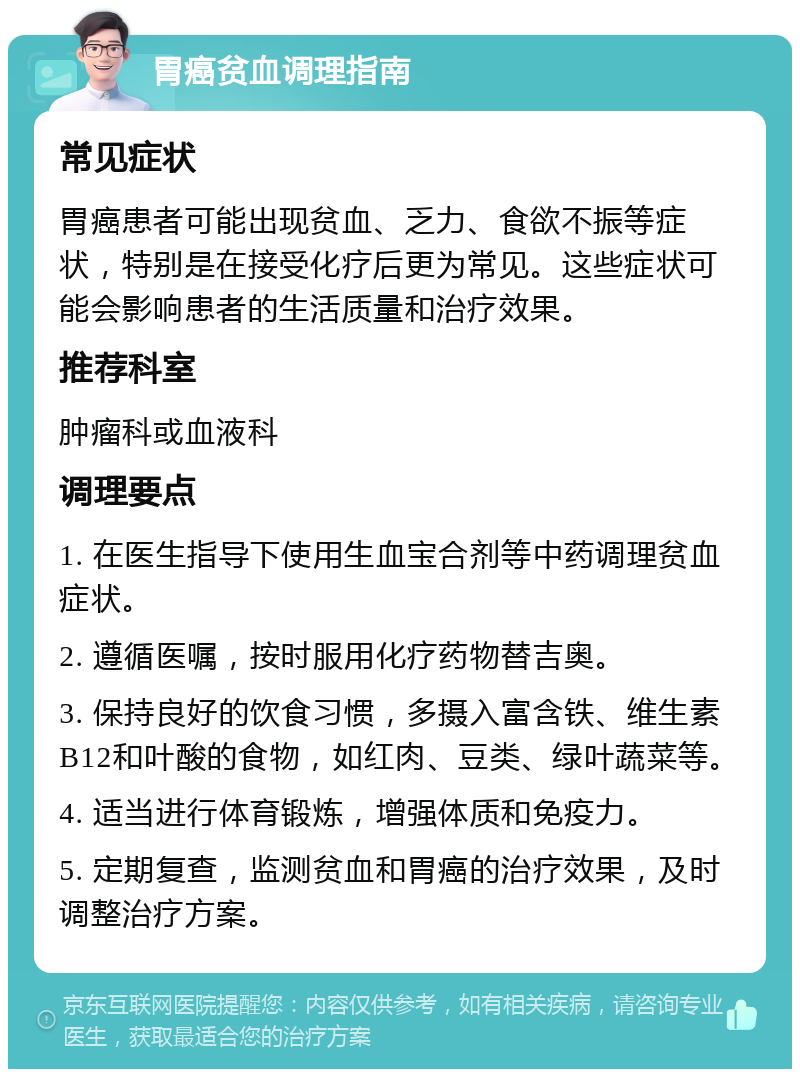 胃癌贫血调理指南 常见症状 胃癌患者可能出现贫血、乏力、食欲不振等症状，特别是在接受化疗后更为常见。这些症状可能会影响患者的生活质量和治疗效果。 推荐科室 肿瘤科或血液科 调理要点 1. 在医生指导下使用生血宝合剂等中药调理贫血症状。 2. 遵循医嘱，按时服用化疗药物替吉奥。 3. 保持良好的饮食习惯，多摄入富含铁、维生素B12和叶酸的食物，如红肉、豆类、绿叶蔬菜等。 4. 适当进行体育锻炼，增强体质和免疫力。 5. 定期复查，监测贫血和胃癌的治疗效果，及时调整治疗方案。