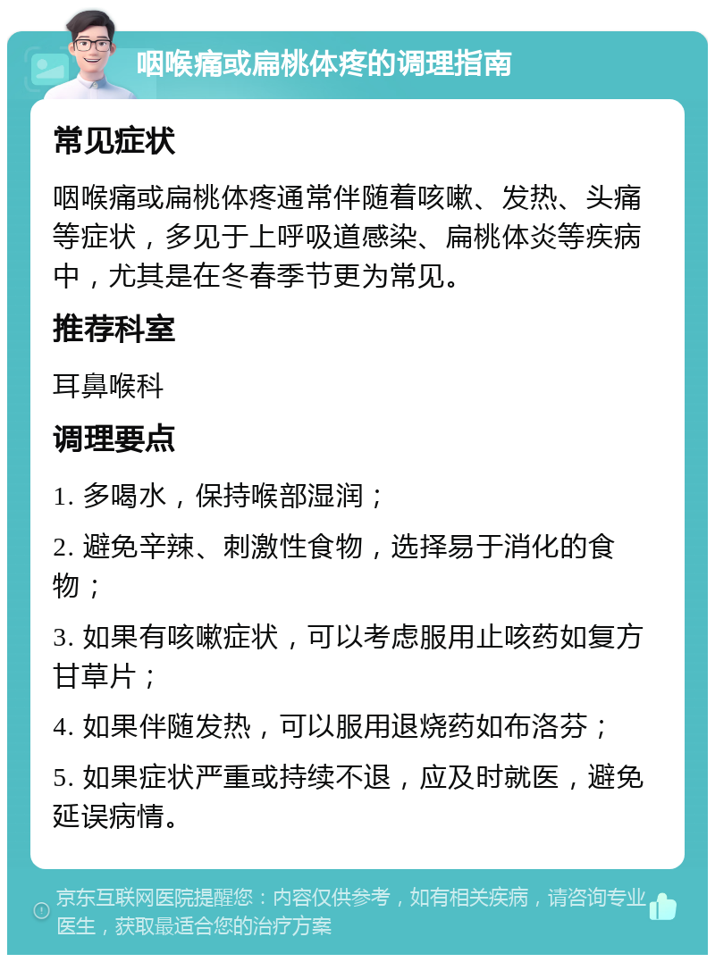 咽喉痛或扁桃体疼的调理指南 常见症状 咽喉痛或扁桃体疼通常伴随着咳嗽、发热、头痛等症状，多见于上呼吸道感染、扁桃体炎等疾病中，尤其是在冬春季节更为常见。 推荐科室 耳鼻喉科 调理要点 1. 多喝水，保持喉部湿润； 2. 避免辛辣、刺激性食物，选择易于消化的食物； 3. 如果有咳嗽症状，可以考虑服用止咳药如复方甘草片； 4. 如果伴随发热，可以服用退烧药如布洛芬； 5. 如果症状严重或持续不退，应及时就医，避免延误病情。