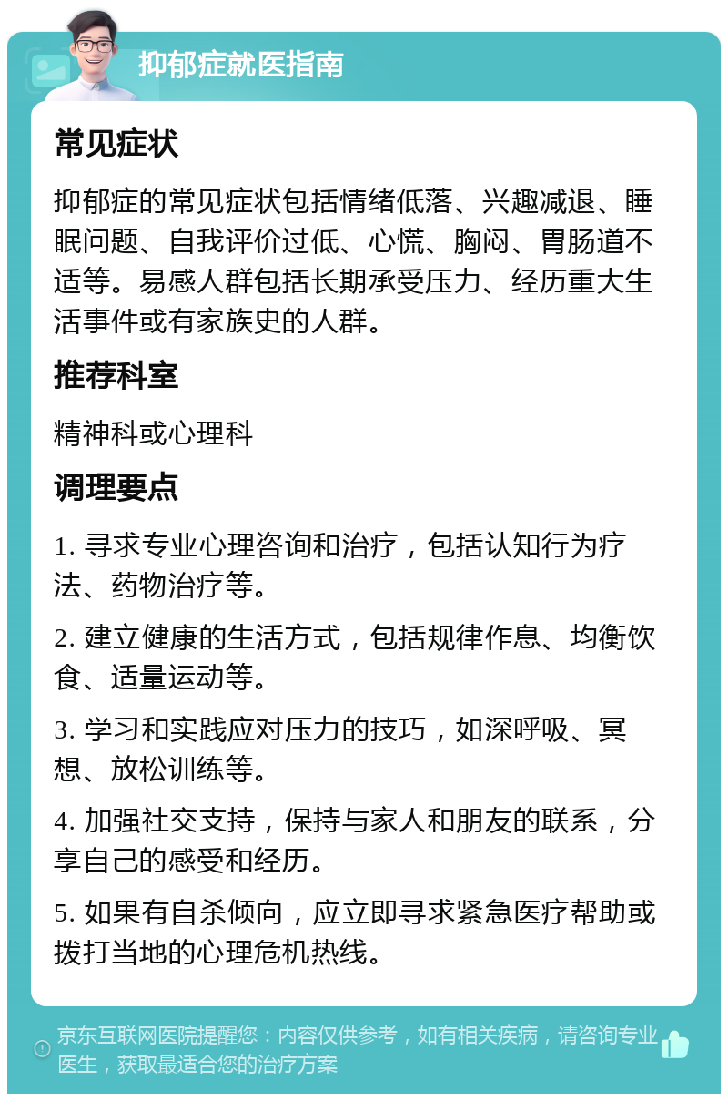 抑郁症就医指南 常见症状 抑郁症的常见症状包括情绪低落、兴趣减退、睡眠问题、自我评价过低、心慌、胸闷、胃肠道不适等。易感人群包括长期承受压力、经历重大生活事件或有家族史的人群。 推荐科室 精神科或心理科 调理要点 1. 寻求专业心理咨询和治疗，包括认知行为疗法、药物治疗等。 2. 建立健康的生活方式，包括规律作息、均衡饮食、适量运动等。 3. 学习和实践应对压力的技巧，如深呼吸、冥想、放松训练等。 4. 加强社交支持，保持与家人和朋友的联系，分享自己的感受和经历。 5. 如果有自杀倾向，应立即寻求紧急医疗帮助或拨打当地的心理危机热线。