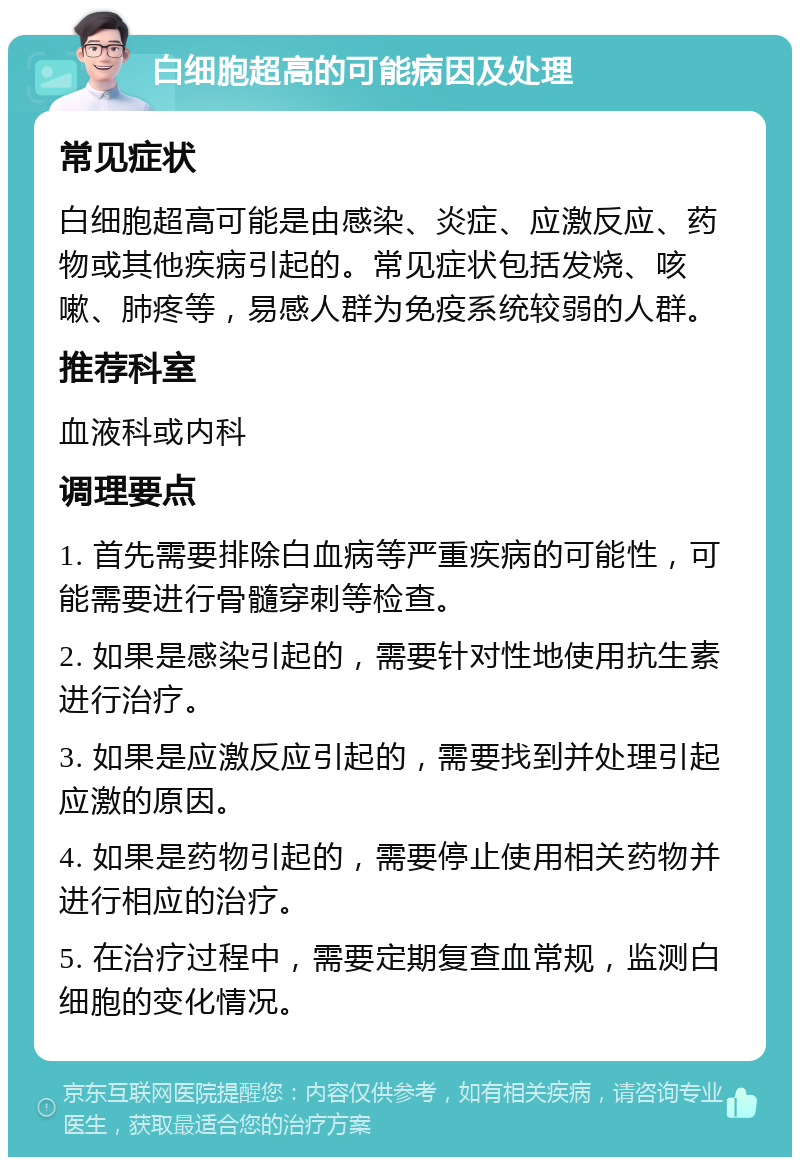 白细胞超高的可能病因及处理 常见症状 白细胞超高可能是由感染、炎症、应激反应、药物或其他疾病引起的。常见症状包括发烧、咳嗽、肺疼等，易感人群为免疫系统较弱的人群。 推荐科室 血液科或内科 调理要点 1. 首先需要排除白血病等严重疾病的可能性，可能需要进行骨髓穿刺等检查。 2. 如果是感染引起的，需要针对性地使用抗生素进行治疗。 3. 如果是应激反应引起的，需要找到并处理引起应激的原因。 4. 如果是药物引起的，需要停止使用相关药物并进行相应的治疗。 5. 在治疗过程中，需要定期复查血常规，监测白细胞的变化情况。