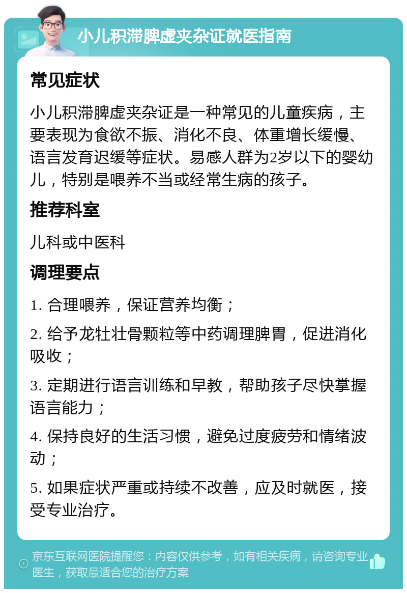 小儿积滞脾虚夹杂证就医指南 常见症状 小儿积滞脾虚夹杂证是一种常见的儿童疾病，主要表现为食欲不振、消化不良、体重增长缓慢、语言发育迟缓等症状。易感人群为2岁以下的婴幼儿，特别是喂养不当或经常生病的孩子。 推荐科室 儿科或中医科 调理要点 1. 合理喂养，保证营养均衡； 2. 给予龙牡壮骨颗粒等中药调理脾胃，促进消化吸收； 3. 定期进行语言训练和早教，帮助孩子尽快掌握语言能力； 4. 保持良好的生活习惯，避免过度疲劳和情绪波动； 5. 如果症状严重或持续不改善，应及时就医，接受专业治疗。