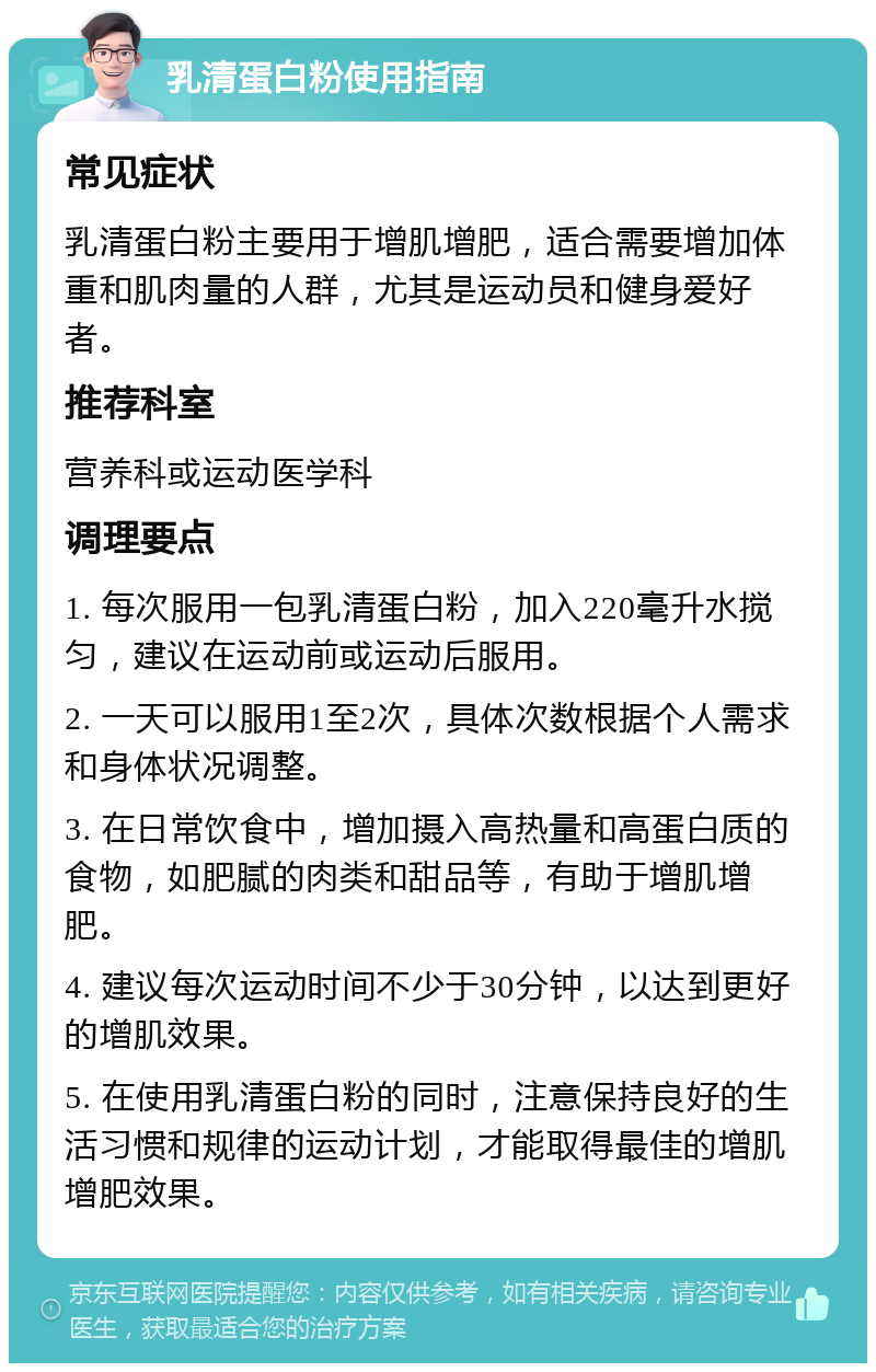 乳清蛋白粉使用指南 常见症状 乳清蛋白粉主要用于增肌增肥，适合需要增加体重和肌肉量的人群，尤其是运动员和健身爱好者。 推荐科室 营养科或运动医学科 调理要点 1. 每次服用一包乳清蛋白粉，加入220毫升水搅匀，建议在运动前或运动后服用。 2. 一天可以服用1至2次，具体次数根据个人需求和身体状况调整。 3. 在日常饮食中，增加摄入高热量和高蛋白质的食物，如肥腻的肉类和甜品等，有助于增肌增肥。 4. 建议每次运动时间不少于30分钟，以达到更好的增肌效果。 5. 在使用乳清蛋白粉的同时，注意保持良好的生活习惯和规律的运动计划，才能取得最佳的增肌增肥效果。