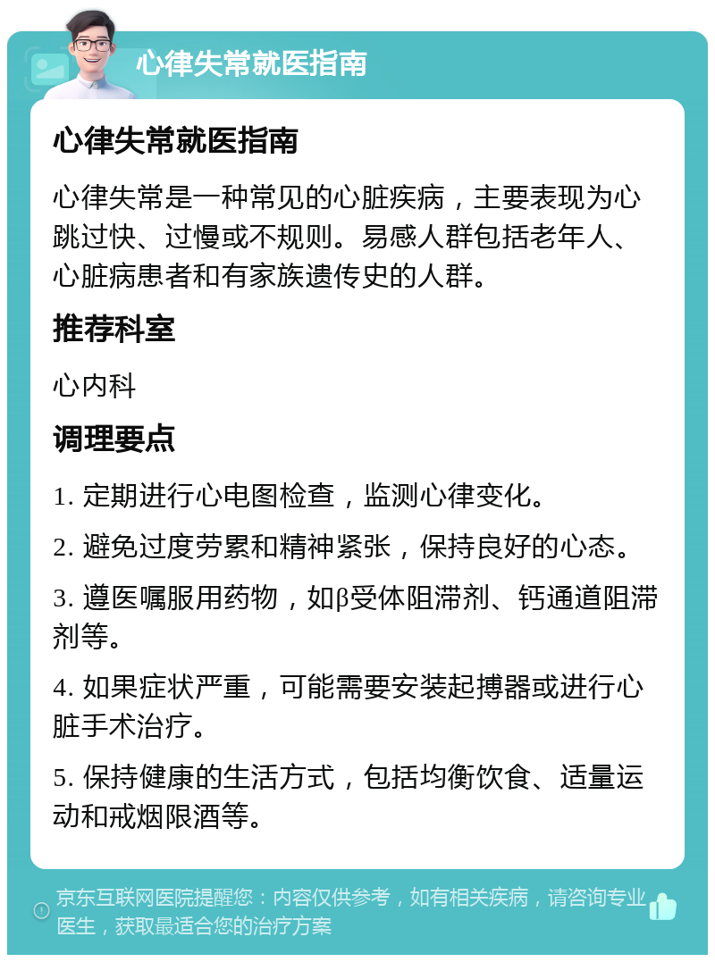 心律失常就医指南 心律失常就医指南 心律失常是一种常见的心脏疾病，主要表现为心跳过快、过慢或不规则。易感人群包括老年人、心脏病患者和有家族遗传史的人群。 推荐科室 心内科 调理要点 1. 定期进行心电图检查，监测心律变化。 2. 避免过度劳累和精神紧张，保持良好的心态。 3. 遵医嘱服用药物，如β受体阻滞剂、钙通道阻滞剂等。 4. 如果症状严重，可能需要安装起搏器或进行心脏手术治疗。 5. 保持健康的生活方式，包括均衡饮食、适量运动和戒烟限酒等。