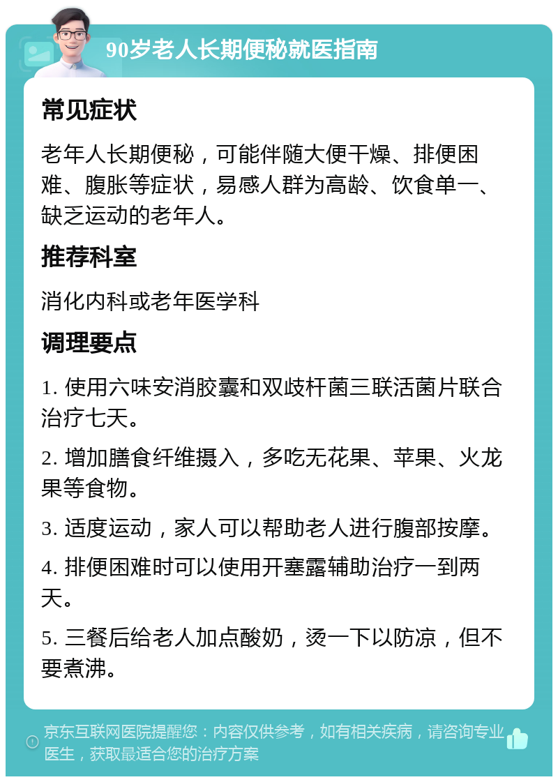 90岁老人长期便秘就医指南 常见症状 老年人长期便秘，可能伴随大便干燥、排便困难、腹胀等症状，易感人群为高龄、饮食单一、缺乏运动的老年人。 推荐科室 消化内科或老年医学科 调理要点 1. 使用六味安消胶囊和双歧杆菌三联活菌片联合治疗七天。 2. 增加膳食纤维摄入，多吃无花果、苹果、火龙果等食物。 3. 适度运动，家人可以帮助老人进行腹部按摩。 4. 排便困难时可以使用开塞露辅助治疗一到两天。 5. 三餐后给老人加点酸奶，烫一下以防凉，但不要煮沸。