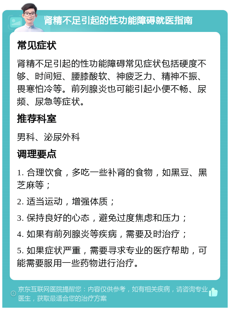 肾精不足引起的性功能障碍就医指南 常见症状 肾精不足引起的性功能障碍常见症状包括硬度不够、时间短、腰膝酸软、神疲乏力、精神不振、畏寒怕冷等。前列腺炎也可能引起小便不畅、尿频、尿急等症状。 推荐科室 男科、泌尿外科 调理要点 1. 合理饮食，多吃一些补肾的食物，如黑豆、黑芝麻等； 2. 适当运动，增强体质； 3. 保持良好的心态，避免过度焦虑和压力； 4. 如果有前列腺炎等疾病，需要及时治疗； 5. 如果症状严重，需要寻求专业的医疗帮助，可能需要服用一些药物进行治疗。