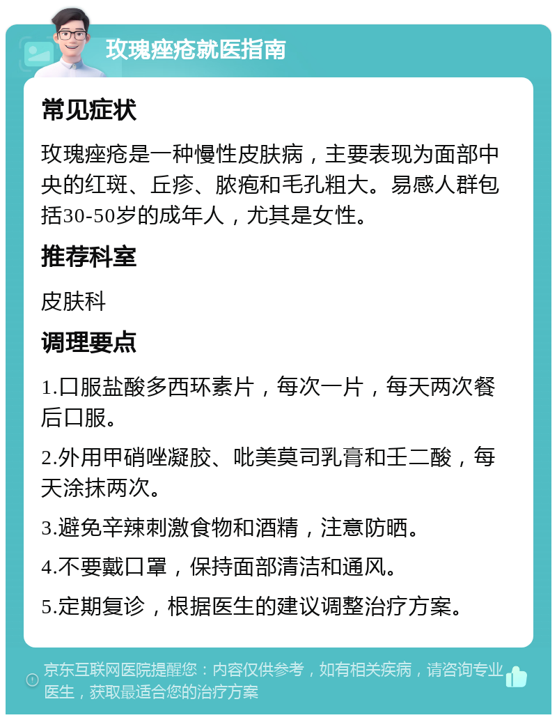 玫瑰痤疮就医指南 常见症状 玫瑰痤疮是一种慢性皮肤病，主要表现为面部中央的红斑、丘疹、脓疱和毛孔粗大。易感人群包括30-50岁的成年人，尤其是女性。 推荐科室 皮肤科 调理要点 1.口服盐酸多西环素片，每次一片，每天两次餐后口服。 2.外用甲硝唑凝胶、吡美莫司乳膏和壬二酸，每天涂抹两次。 3.避免辛辣刺激食物和酒精，注意防晒。 4.不要戴口罩，保持面部清洁和通风。 5.定期复诊，根据医生的建议调整治疗方案。