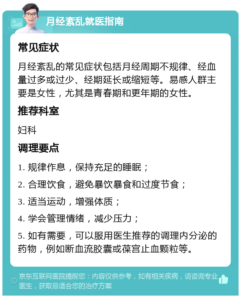 月经紊乱就医指南 常见症状 月经紊乱的常见症状包括月经周期不规律、经血量过多或过少、经期延长或缩短等。易感人群主要是女性，尤其是青春期和更年期的女性。 推荐科室 妇科 调理要点 1. 规律作息，保持充足的睡眠； 2. 合理饮食，避免暴饮暴食和过度节食； 3. 适当运动，增强体质； 4. 学会管理情绪，减少压力； 5. 如有需要，可以服用医生推荐的调理内分泌的药物，例如断血流胶囊或葆宫止血颗粒等。