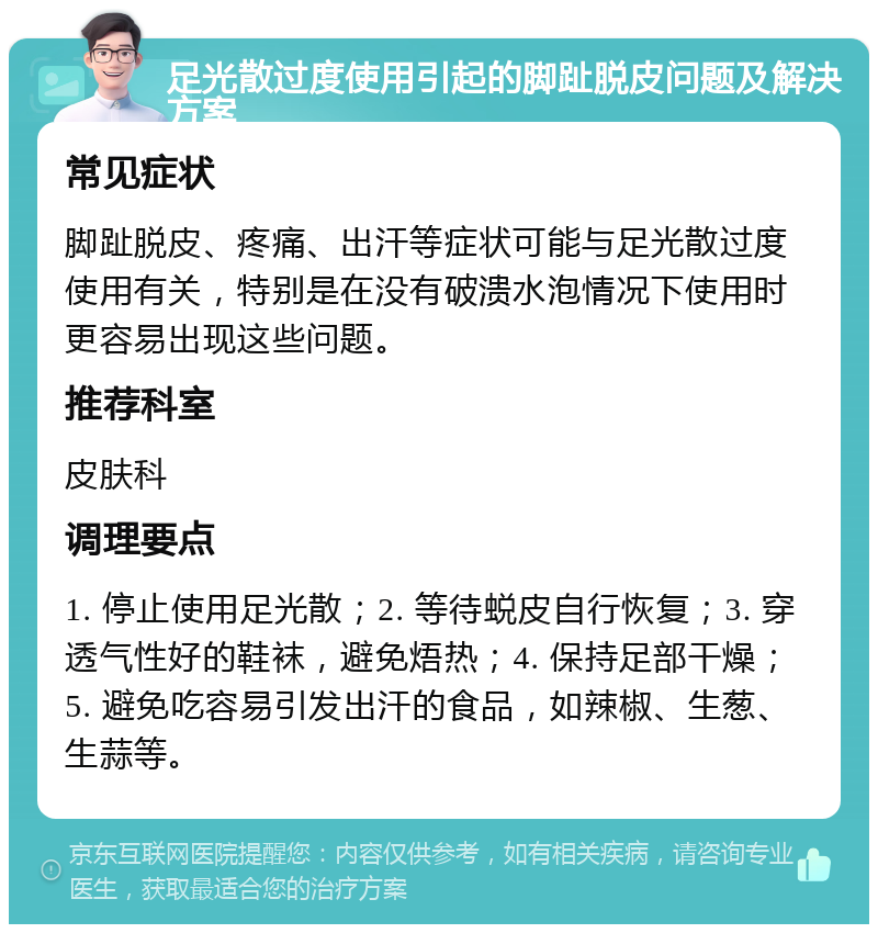 足光散过度使用引起的脚趾脱皮问题及解决方案 常见症状 脚趾脱皮、疼痛、出汗等症状可能与足光散过度使用有关，特别是在没有破溃水泡情况下使用时更容易出现这些问题。 推荐科室 皮肤科 调理要点 1. 停止使用足光散；2. 等待蜕皮自行恢复；3. 穿透气性好的鞋袜，避免焐热；4. 保持足部干燥；5. 避免吃容易引发出汗的食品，如辣椒、生葱、生蒜等。