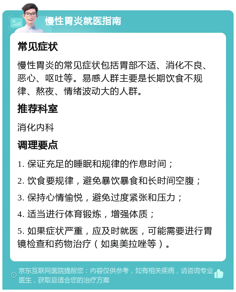 慢性胃炎就医指南 常见症状 慢性胃炎的常见症状包括胃部不适、消化不良、恶心、呕吐等。易感人群主要是长期饮食不规律、熬夜、情绪波动大的人群。 推荐科室 消化内科 调理要点 1. 保证充足的睡眠和规律的作息时间； 2. 饮食要规律，避免暴饮暴食和长时间空腹； 3. 保持心情愉悦，避免过度紧张和压力； 4. 适当进行体育锻炼，增强体质； 5. 如果症状严重，应及时就医，可能需要进行胃镜检查和药物治疗（如奥美拉唑等）。