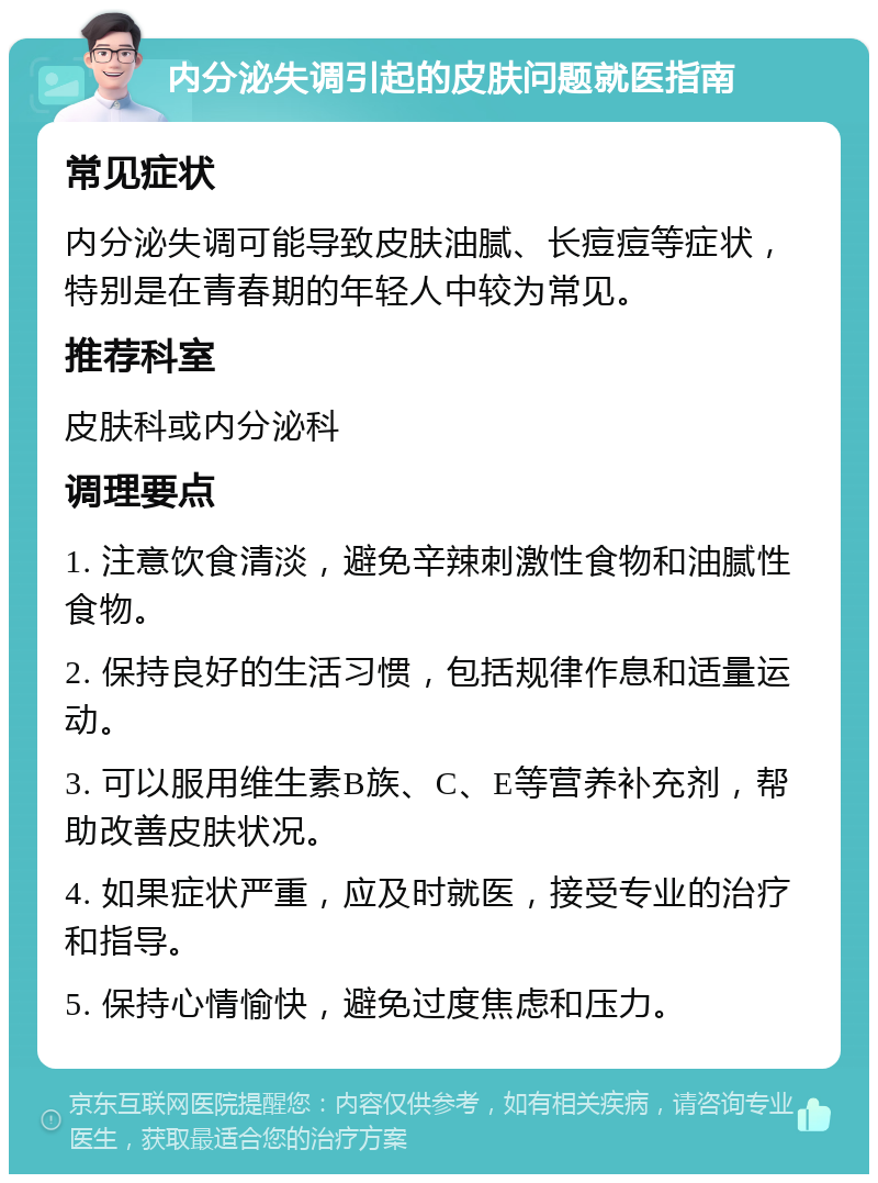 内分泌失调引起的皮肤问题就医指南 常见症状 内分泌失调可能导致皮肤油腻、长痘痘等症状，特别是在青春期的年轻人中较为常见。 推荐科室 皮肤科或内分泌科 调理要点 1. 注意饮食清淡，避免辛辣刺激性食物和油腻性食物。 2. 保持良好的生活习惯，包括规律作息和适量运动。 3. 可以服用维生素B族、C、E等营养补充剂，帮助改善皮肤状况。 4. 如果症状严重，应及时就医，接受专业的治疗和指导。 5. 保持心情愉快，避免过度焦虑和压力。