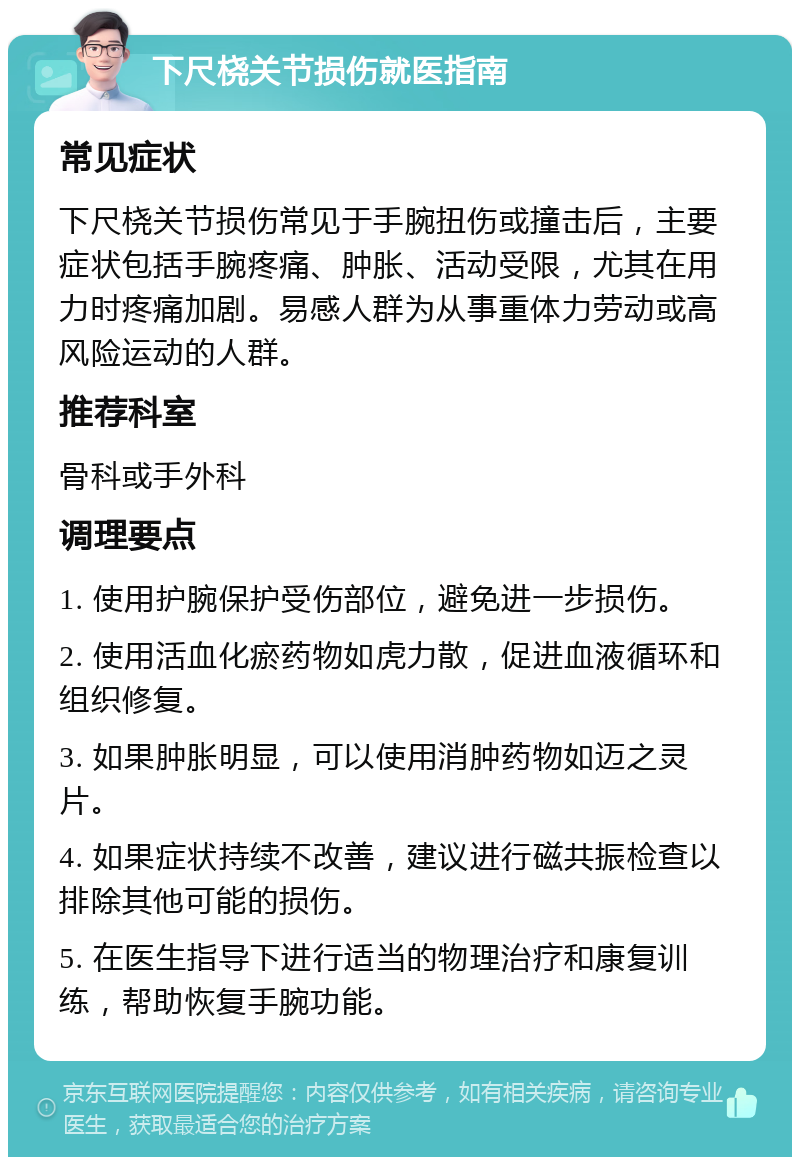 下尺桡关节损伤就医指南 常见症状 下尺桡关节损伤常见于手腕扭伤或撞击后，主要症状包括手腕疼痛、肿胀、活动受限，尤其在用力时疼痛加剧。易感人群为从事重体力劳动或高风险运动的人群。 推荐科室 骨科或手外科 调理要点 1. 使用护腕保护受伤部位，避免进一步损伤。 2. 使用活血化瘀药物如虎力散，促进血液循环和组织修复。 3. 如果肿胀明显，可以使用消肿药物如迈之灵片。 4. 如果症状持续不改善，建议进行磁共振检查以排除其他可能的损伤。 5. 在医生指导下进行适当的物理治疗和康复训练，帮助恢复手腕功能。