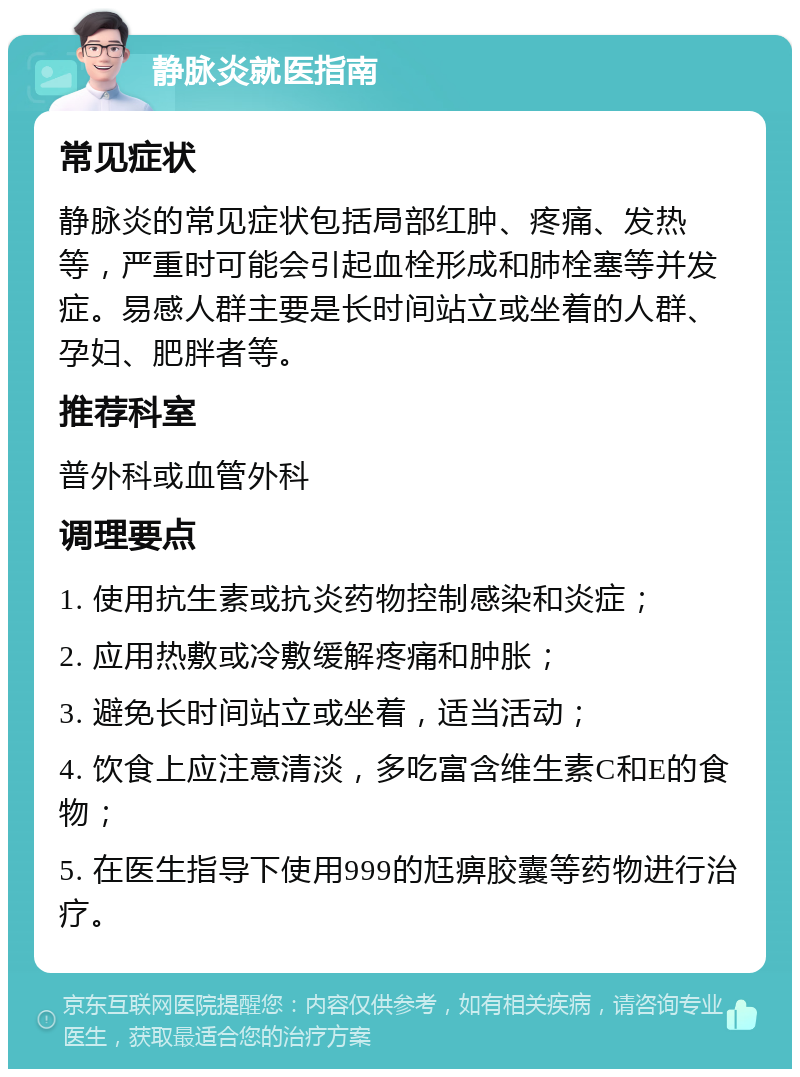 静脉炎就医指南 常见症状 静脉炎的常见症状包括局部红肿、疼痛、发热等，严重时可能会引起血栓形成和肺栓塞等并发症。易感人群主要是长时间站立或坐着的人群、孕妇、肥胖者等。 推荐科室 普外科或血管外科 调理要点 1. 使用抗生素或抗炎药物控制感染和炎症； 2. 应用热敷或冷敷缓解疼痛和肿胀； 3. 避免长时间站立或坐着，适当活动； 4. 饮食上应注意清淡，多吃富含维生素C和E的食物； 5. 在医生指导下使用999的尪痹胶囊等药物进行治疗。