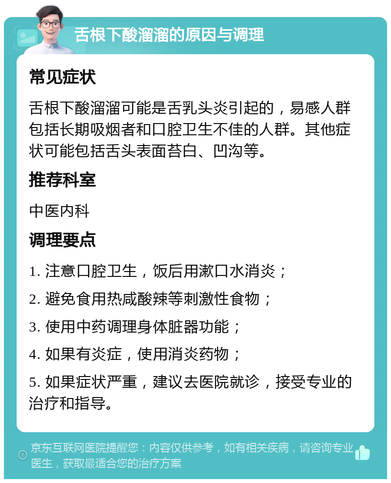 舌根下酸溜溜的原因与调理 常见症状 舌根下酸溜溜可能是舌乳头炎引起的，易感人群包括长期吸烟者和口腔卫生不佳的人群。其他症状可能包括舌头表面苔白、凹沟等。 推荐科室 中医内科 调理要点 1. 注意口腔卫生，饭后用漱口水消炎； 2. 避免食用热咸酸辣等刺激性食物； 3. 使用中药调理身体脏器功能； 4. 如果有炎症，使用消炎药物； 5. 如果症状严重，建议去医院就诊，接受专业的治疗和指导。